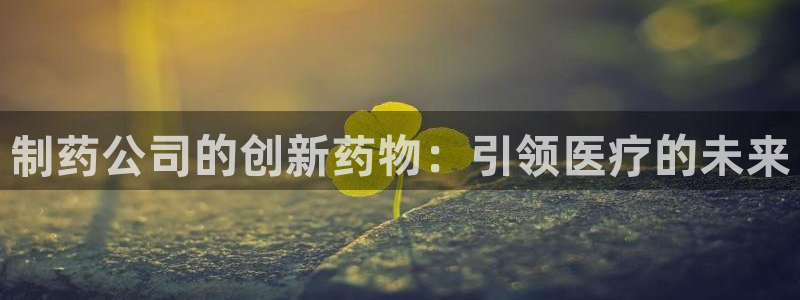 九游会老哥俱乐部必备的交流社区：制药公司的创新药物：引领医疗的未来
