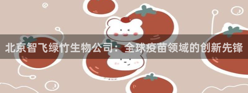 九游会老哥必备的交流社区：北京智飞绿竹生物公司：全球疫苗领域的创新先锋
