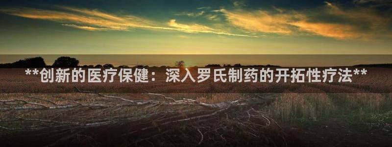老哥俱乐部是干什么的：**创新的医疗保健：深入罗氏制药的开拓性疗法**