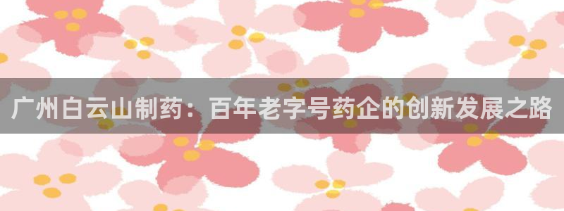九游会老哥俱乐部必备的交流社区论坛：广州白云山制药：百年老字号药企的创新发展之路