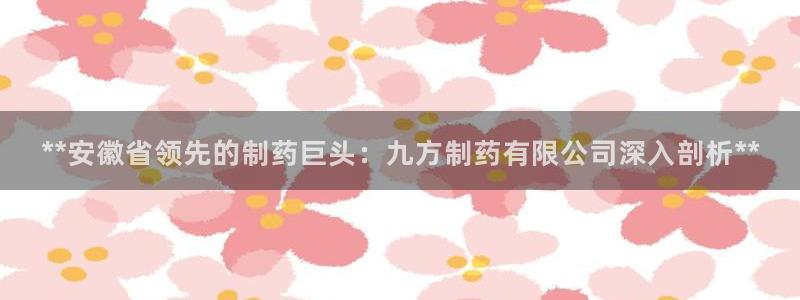 九游会老哥：**安徽省领先的制药巨头：九方制药有限公司深入剖析**