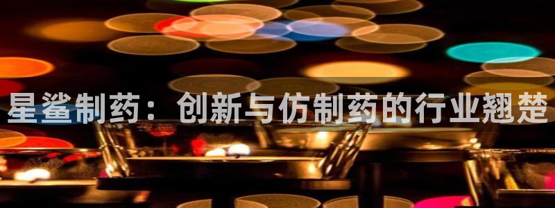 九游会老哥必备的交流社区九：星鲨制药：创新与仿制药的行业翘楚