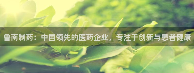 九游会老哥必备的交流社区九：鲁南制药：中国领先的医药企业，专注于创新与患者健康