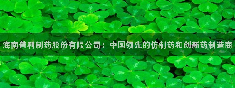 老哥俱乐部是干什么的：海南普利制药股份有限公司：中国领先的仿制药和创新药制造商