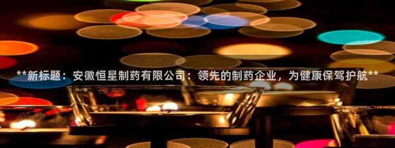 j9九游会老哥俱乐部交流区：**新标题：安徽恒星制药有限公司：领先的制药企业，为健康保驾护航**