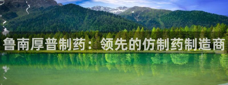 ag九游会老哥俱乐部：鲁南厚普制药：领先的仿制药制造商