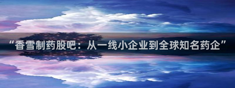 九游会老哥俱乐部官方网站：“香雪制药股吧：从一线小企业到全球知名药企”