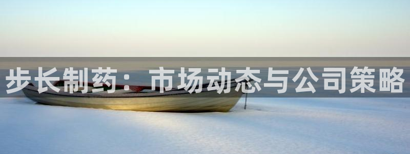 九游会老哥俱乐部官网首页：步长制药：市场动态与公司策略