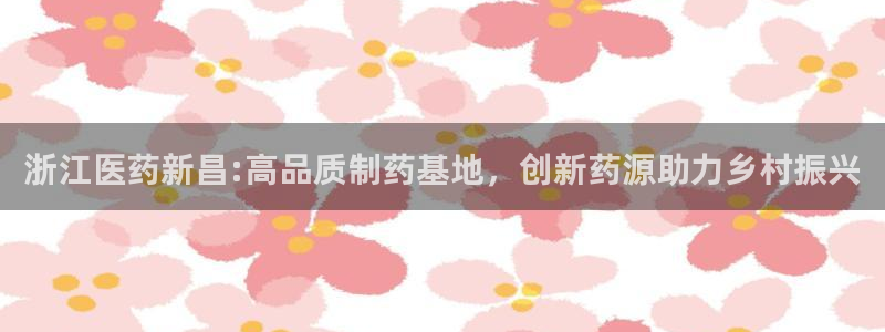 九游会老哥俱乐部交流社区：浙江医药新昌:高品质制药基地，创新药源助力乡村振兴