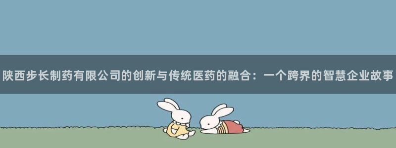 九游会老哥俱乐部官网：陕西步长制药有限公司的创新与传统医药的融合：一个跨界的智慧企业故事