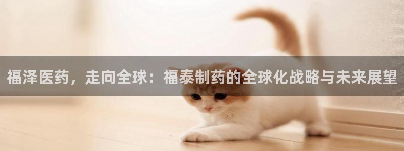 九游会老哥必备的交流社区九：福泽医药，走向全球：福泰制药的全球化战略与未来展望
