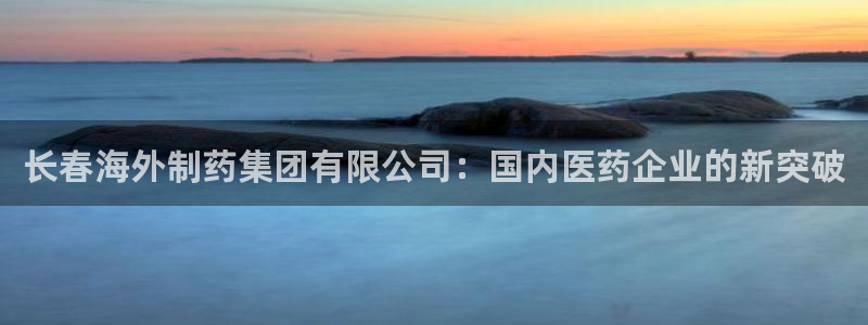 ag九游会老哥俱乐部：长春海外制药集团有限公司：国内医药企业的新突破
