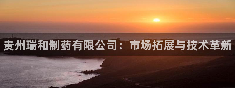9游会老哥俱乐部：贵州瑞和制药有限公司：市场拓展与技术革新