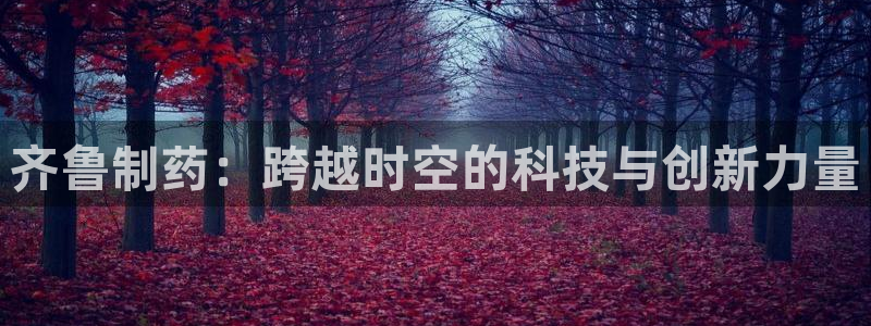 九游会老哥俱乐部官方网站：齐鲁制药：跨越时空的科技与创新力量