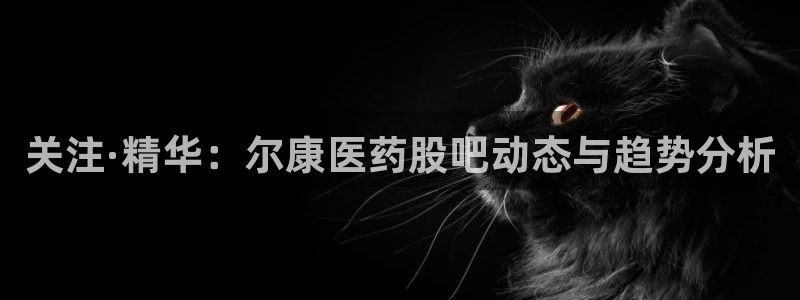 九游会老哥俱乐部官网首页：关注·精华：尔康医药股吧动态与趋势分析