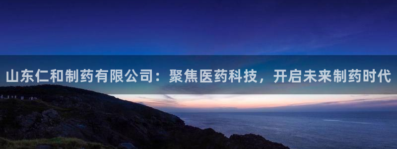 九游会老哥：山东仁和制药有限公司：聚焦医药科技，开启未来制药时代