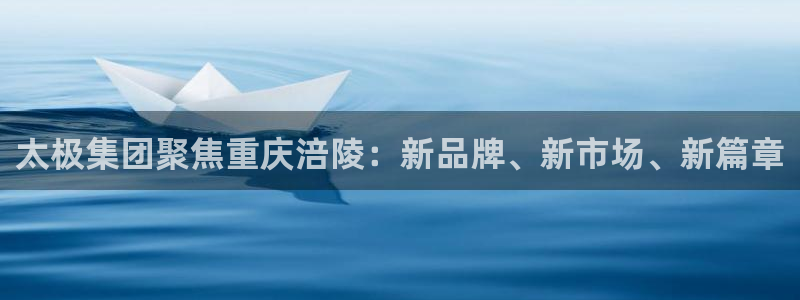 9游会老哥：太极集团聚焦重庆涪陵：新品牌、新市场、新篇章