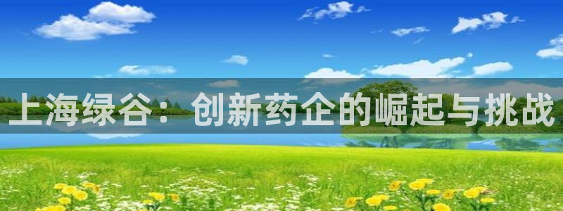 ag九游会老哥俱乐部：上海绿谷：创新药企的崛起与挑战