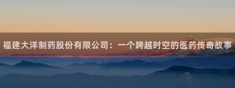 九游会老哥俱乐部官网首页论坛：福建大洋制药股份有限公司：一个跨越时空的医药传奇故事